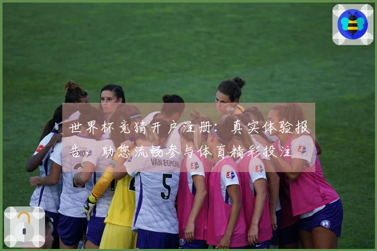 世界杯竞猜开户注册：真实体验报告，助您流畅参与体育精彩投注